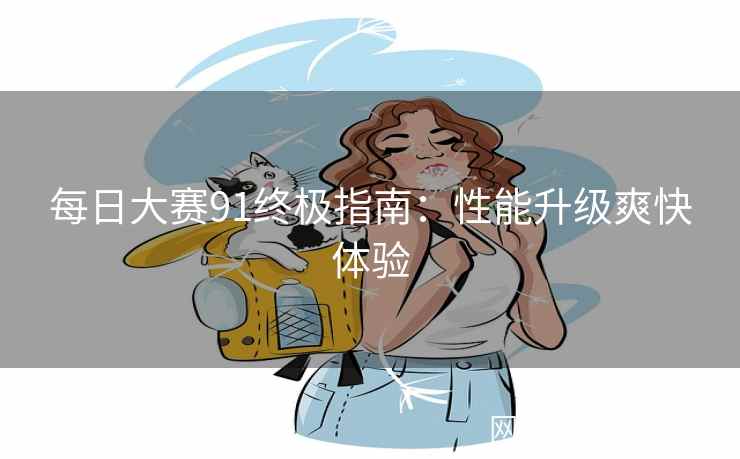 每日大赛91终极指南：性能升级爽快体验