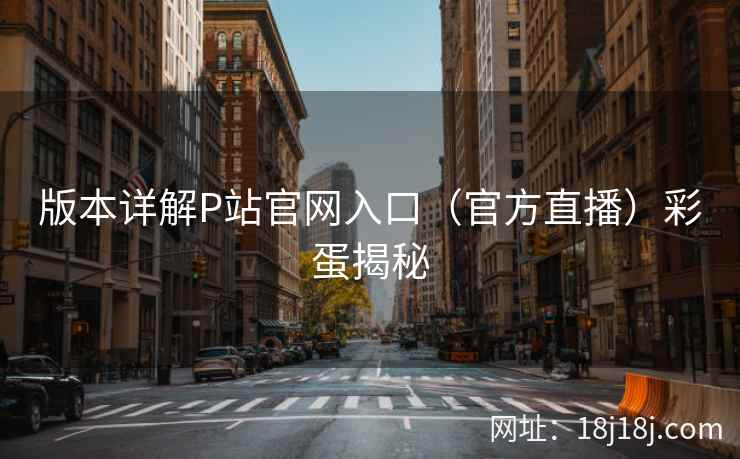 版本详解P站官网入口（官方直播）彩蛋揭秘