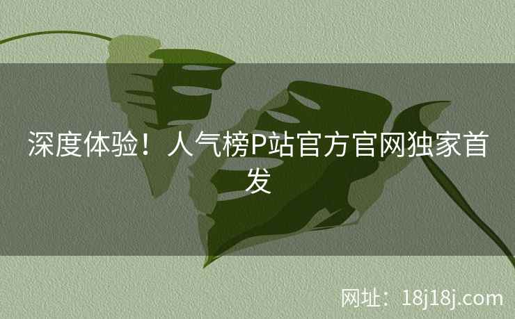 深度体验!人气榜P站官方官网独家首发 深度体验!人气榜P站官方官网独家首发