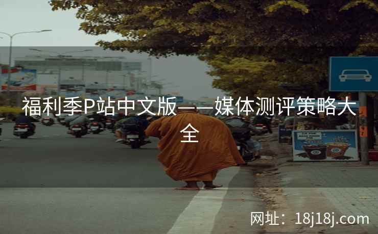 福利季P站中文版——媒体测评策略大全 福利季P站中文版——媒体测评策略大全