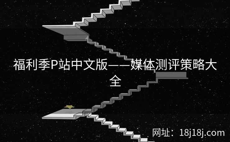 福利季P站中文版——媒体测评策略大全 福利季P站中文版——媒体测评策略大全