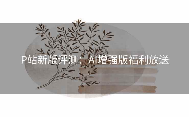 P站新版评测:AI增强版福利放送 P站新版评测:AI增强版福利放送