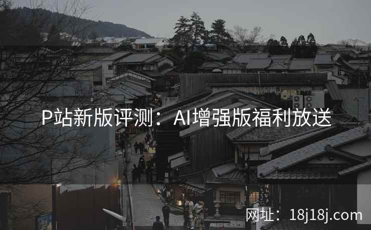 P站新版评测:AI增强版福利放送 P站新版评测:AI增强版福利放送