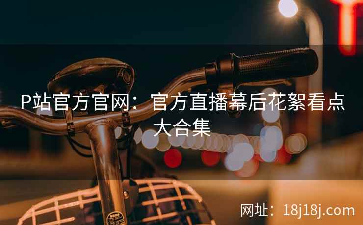 P站官方官网：官方直播幕后花絮看点大合集