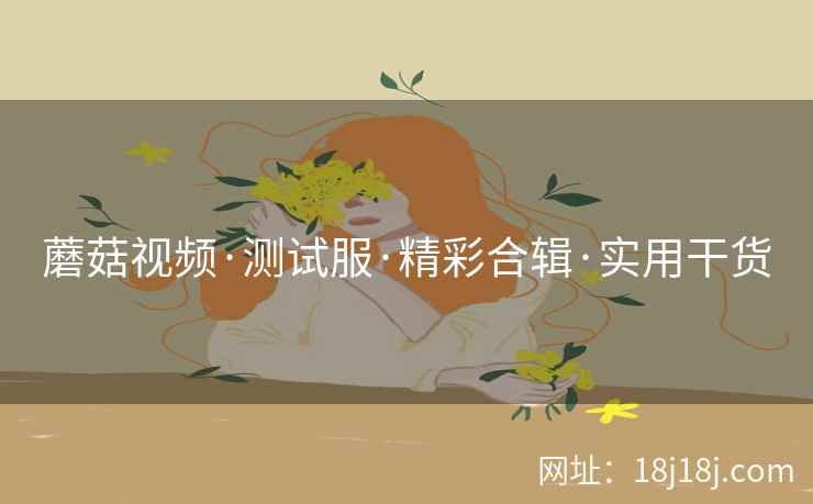 蘑菇视频·测试服·精彩合辑·实用干货 蘑菇视频·测试服·精彩合辑·实用干货