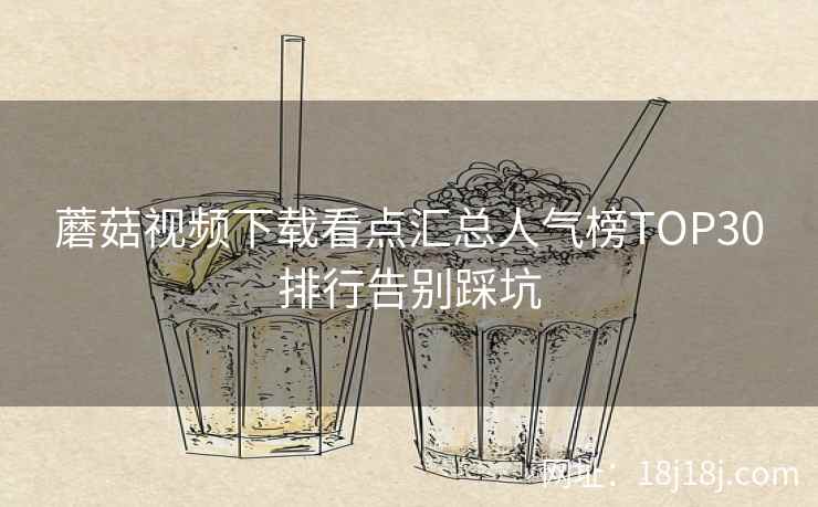 蘑菇视频下载看点汇总人气榜TOP30排行告别踩坑 蘑菇视频下载看点汇总人气榜TOP30排行告别踩坑