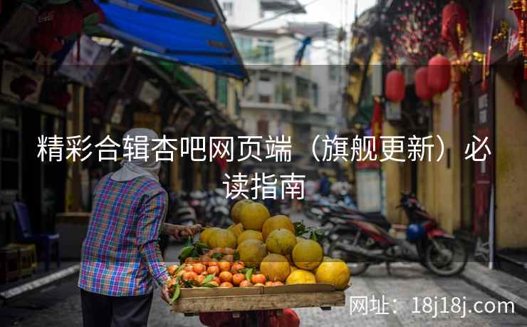 精彩合辑杏吧网页端（旗舰更新）必读指南