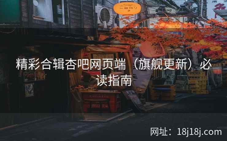 精彩合辑杏吧网页端（旗舰更新）必读指南