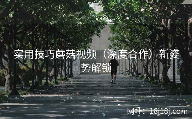 实用技巧蘑菇视频(深度合作)新姿势解锁 实用技巧蘑菇视频(深度合作)新姿势解锁