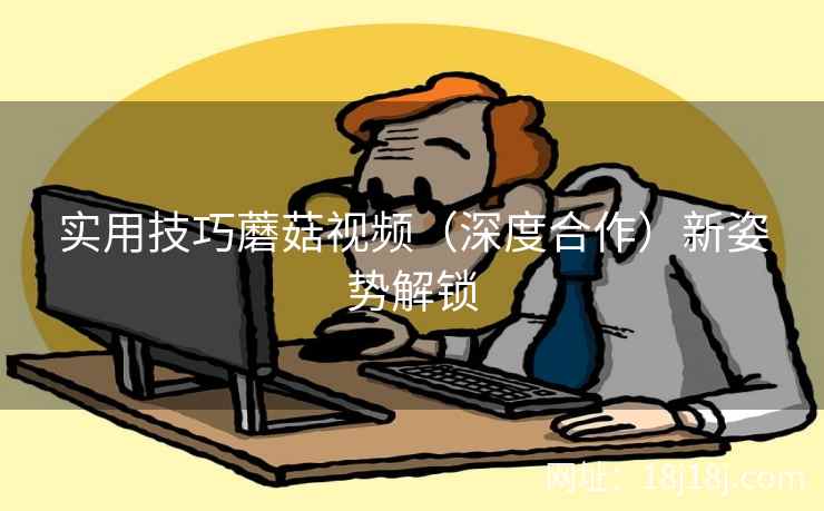 实用技巧蘑菇视频(深度合作)新姿势解锁 实用技巧蘑菇视频(深度合作)新姿势解锁