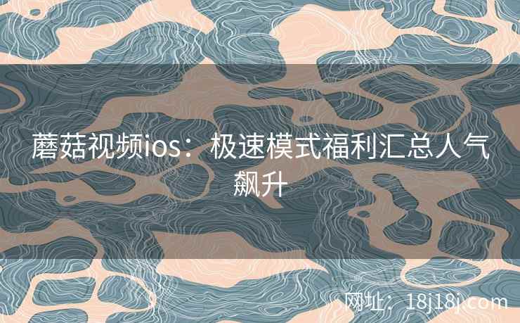 蘑菇视频ios:极速模式福利汇总人气飙升 蘑菇视频ios:极速模式福利汇总人气飙升
